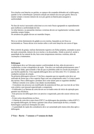 Em criações com baterias ou gaiolas, os espaços são ocupados dobrados até a debicagem,
quando se faz a distribuição e primeira seleção em número de aves por gaiola. Deve-se
manter sempre o mesmo número de aves por gaiola ou bateria para assegurar a
uniformidade.
Na fase de recria é necessário selecionar as aves mais fracas agrupando-as separadamente
para melhorar a uniformidade do lote.
As telas laterais e as passarelas internas e externas devem ser regularmente varridas, sendo
mantidas sempre limpas.
Os arredores do galpão devem ser mantidos limpos.
Deve-se retirar diariamente do galpão as aves mortas, lançando-as em fossa ou
incinerando-as. Nunca deixar aves mortas sobre o solo nem lançá-las em cursos d`água.
Para controle da granja, realizar diariamente registros em fichas próprias, anotando-se peso
da ração consumida, número de aves mortas e ou descartadas. Ainda se possível, anotar a
quantidade de luz natural do dia, bem como temperaturas máxima e mínima, além de
vacinações e tratamentos.
Debicagem
A debicagem deve ser feita para manter a uniformidade do lote, além de prevenir o
canibalismo e evitar o desperdício de ração. Esta deve ser realizada primeiramente entre 7
e 10 dias de idade, aproveitando o fato de que as pintinhas estão no círculo de proteção o
que facilita apanhá-las. Uma segunda debicagem deve ser feita entre 10 e 12 semanas, em
condições normais de criação.
Na primeira debicagem retira-se 1/3 do bico, enquanto que no segundo corte deve ser
realizado de forma que o bico superior fique com um comprimento entre 5 e 6 mm à partir
das narinas. Para a debicagem o produtor deve estar atento para os seguintes detalhes:
- Debicar somente aves sadias e nas idades recomendadas;
- Considerar este processo um modificador da anatomia do bico, por isso tem de ser feito
com critério e por pessoal especializado e competente.
- O debicador e as lâminas de corte devem ser revisados antes do início da operação para
garantir sua eficiência;
- Este processo de debicagem deve ser preciso e organizado, para não causar estresse nas
aves;
- Evitar cortes desuniformes no bico;
- A lâmina de corte deve estar rósea (520º C) na debicagem das pintinhas e rubra (620º C)
na segunda debicagem, de forma a garantir uma eficaz cauterização do bico, evitando
hemorragias e possíveis formações de calos;
- A quantidade de ração dos comedouros deve ser aumentado pelo menos dois dias após a
debicagem.
2ª Fase - Recria – 7 semanas a 17 semanas de idade
 