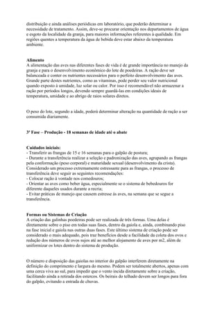 distribuição e ainda análises periódicas em laboratório, que poderão determinar a
necessidade de tratamento. Assim, deve-se procurar orientação nos departamentos de água
e esgoto da localidade da granja, para maiores informações referentes à qualidade. Em
regiões quentes a temperatura da água de bebida deve estar abaixo da temperatura
ambiente.
Alimento
A alimentação das aves nas diferentes fases de vida é de grande importância no manejo da
granja e para o desenvolvimento econômico do lote de poedeiras. A ração deve ser
balanceada e conter os nutrientes necessários para o perfeito desenvolvimento das aves.
Grande parte destes nutrientes, como as vitaminas, pode perder seu valor nutricional
quando exposto à umidade, luz solar ou calor. Por isso é recomendável não armazenar a
ração por períodos longos, devendo sempre guardá-las em condições ideais de
temperatura, umidade e ao abrigo de raios solares diretos.
O peso do lote, segundo a idade, poderá determinar alteração na quantidade de ração a ser
consumida diariamente.
3ª Fase – Produção - 18 semanas de idade até o abate
Cuidados iniciais:
- Transferir as frangas de 15 e 16 semanas para o galpão de postura;
- Durante a transferência realizar a seleção e padronização das aves, agrupando as frangas
pela conformação (peso corporal) e maturidade sexual (desenvolvimento da crista).
Considerado um processo extremamente estressante para as frangas, o processo de
transferência deve seguir as seguintes recomendações:
- Colocar ração à vontade nos comedouros;
- Orientar as aves como beber água, especialmente se o sistema de bebedouros for
diferente daqueles usados durante a recria;
- Evitar práticas de manejo que causem estresse às aves, na semana que se segue a
transferência.
Formas ou Sistemas de Criação
A criação das galinhas poedeiras pode ser realizada de três formas. Uma delas é
diretamente sobre o piso em todas suas fases, dentro da gaiola e, ainda, combinando piso
na fase inicial e gaiola nas outras duas fases. Este último sistema de criação pode ser
considerado o mais adequado, pois traz benefícios desde a facilidade da coleta dos ovos e
redução dos números de ovos sujos até ao melhor alojamento de aves por m2, além de
uniformizar os lotes dentro do sistema de produção.
O número e disposição das gaiolas no interior do galpão interferem diretamente na
definição do comprimento e largura do mesmo. Podem ser totalmente abertos, apenas com
uma cerca viva ao sul, para impedir que o vento incida diretamente sobre a criação,
facilitando ainda a retirada dos estercos. Os beirais do telhado devem ser longos para fora
do galpão, evitando a entrada de chuvas.
 