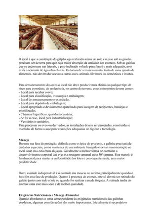 O ideal é que a construção do galpão seja realizada acima do solo e o piso sob as gaiolas
precisam ser de terra para que haja maior absorção da umidade dos estercos. Sob as gaiolas
que se encontram nas laterais, o piso inclinado voltado para fora é o mais adequado, pois
evita o acúmulo de água das chuvas. Os locais de armazenamento, tanto de ovos quanto de
alimentos, não devem dar acesso a outras aves, animais silvestres ou domésticos e insetos.
Para armazenamento dos ovos o local não deve produzir mau cheiro ou qualquer tipo de
risco para o produto, de preferência, no centro do terreno, esses entrepostos devem conter:
- Local para receber o ovo;
- Local para classificação, ovoscopia e embalagem;
- Local de armazenamento e expedição;
- Local para depósito de embalagem;
- Local apropriado e devidamente aparelhado para lavagem de recipientes, bandejas e
esterilização;
- Câmaras frigoríficas, quando necessário;
- Se for o caso, local para industrialização;
- Vestiários e sanitários.
Para processar os ovos ou derivados, as instalações devem ser projetadas, construídas e
mantidas de forma a assegurar condições adequadas de higiene e tecnologia.
Manejo
Durante sua fase de produção, definida como o ápice do processo, a galinha precisará de
cuidados especiais, como mantença de um ambiente tranquilo e evitar movimentação no
local onde elas estiverem alojadas. Geralmente a melhor forma de controlar o
desenvolvimento corporal das aves é a pesagem semanal até a 30º semana. Este manejo é
fundamental para manter a uniformidade dos lotes e consequentemente, uma maior
produtividade.
Outro cuidado indispensável é o controle das moscas no recinto, principalmente quando o
foco for esta fase de produção. Quanto à presença do esterco, este só deverá ser retirado do
galpão junto com todo o lote ou quando for realizar a muda forçada. A retirada tardia do
esterco torna este mais seco e de melhor qualidade.
Exigências Nutricionais e Manejo Alimentar
Quando abordamos o tema correspondente às exigências nutricionais das galinhas
poedeiras, algumas considerações são muito importantes. Inicialmente é necessário o
 
