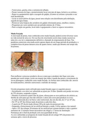 - Varrer pisos, gaiolas, telas e estrutura do telhado;
- Passar vassoura de fogo, e posteriormente lavar com jato de água, inclusive as cortinas;
- Repor os equipamentos após a secagem do galpão, levantar as cortinas e proceder a sua
total desinfecção;
- Lavar os reservatórios de água, passar uma solução com desinfetante pela tubulação,
seguida de água limpa;
- Promover uma limpeza dos arredores do galpão eliminando penas, entulhos e matos;
- Programar um vazio sanitário por um período mínimo de 15 dias;
- Para a criação em gaiolas, lavar todo o equipamento e fazer os reparos necessários.
Muda Forçada
A renovação de penas, mais conhecida como muda forçada, poderá ocorrer diversas vezes
na vida normal de uma ave. Em sua fase de crescimento ocorre duas mudas sucessivas
antes de a ave ter o empenamento definitivo, chamado de empenamento de base. Nas
poedeiras comerciais esta muda ocorre apenas depois de um longo período de produção e a
completa troca de penas demora cerca de quatro meses, sendo que durante este tempo não
há postura.
Para melhorar o processo produtivo da ave e para que o produtor não fique com estas
paradas por muito tempo, existe um manejo que induz a queda das penas e crescimento de
novas plumagens, conhecido como muda forçada. As formas mais conhecidas são: através
de medicamentos, métodos nutricionais e métodos de manejo.
Um dos programas muito utilizado para muda forçada segue os seguintes passos:
- Inicialmente a ave deve ser submetida ao jejum por 10 dias. Quando esta perder em torno
de 25% do peso, suspenda o jejum;
- Durante os primeiros quatro dias de jejum, ofereça para as aves pedriscos de calcário ou
farinha de ostra para que elas não utilizem o cálcio dos ossos para produzir os ovos;
- A ração oferecida deve ter baixo valor nutricional, dia sim dia não, do 11º ao 18º dia;
- Do 19º ao 28º dia ofereça ração de postura a cada dois dias;
- A partir do 29º dia de muda ofereça 100 g de ração de postura por dia;
- Suspenda o fornecimento de luz artificial durante a muda. Utilize apenas a luz natural;
- Após o 28º dia coloque 30 minutos de luz artificial por semana durante o mês e quantos
aumentos de 15 minutos forem necessários até chegar a 17 horas de iluminação.
Permaneça até o final da produção com essa quantidade de luz;
As aves submetidas ao programa de muda forçada devem atingir 50% da postura oito
semanas após o inicio do processo.
 
