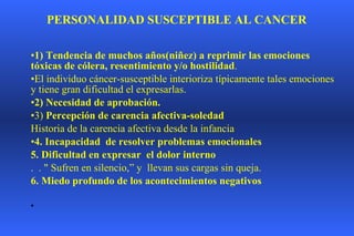 PERSONALIDAD SUSCEPTIBLE AL CANCER   1) Tendencia de muchos años(niñez) a reprimir las emociones tóxicas de cólera, resentimiento y/o hostilidad .  El individuo cáncer-susceptible interioriza típicamente tales emociones y tiene gran dificultad el expresarlas. 2) Necesidad de aprobación.  3)  Percepción de carencia afectiva-soledad Historia de la carencia afectiva desde la infancia 4. Incapacidad  de resolver problemas emocionales  5. Dificultad en expresar  el dolor interno  .  . " Sufren en silencio,” y  llevan sus cargas sin queja. 6. Miedo profundo de los acontecimientos negativos      