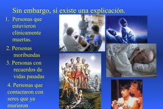 Sin embargo, sí existe una explicación. Personas que estuvieron clínicamente muertas. 2. Personas moribundas  3. Personas con  recuerdos de vidas pasadas 4. Personas que contactaron con seres que ya murieron 