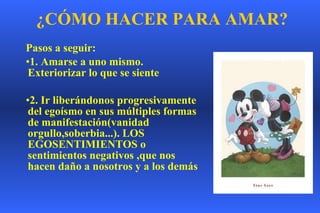 ¿ C Ó MO HACER PARA AMAR ? Pasos a seguir: 1. Amarse a uno mismo. Exteriorizar lo que se siente   2. Ir liberándonos progresivamente del egoísmo en sus múltiples formas de manifestación(vanidad orgullo,soberbia...). LOS EGOSENTIMIENTOS o sentimientos negativos ,que nos hacen daño a nosotros y a los demás 