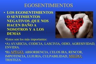 EGOSENTIMIENTOS LOS EGOSENTIMIENTOS O SENTIMIENTOS NEGATIVOS ,QUE NOS HACEN DAÑO A NOSOTROS Y A LOS DEMÁS Estos son los más importantes: A) AVARICIA, CODICIA, LASCIVIA, ODIO, AGRESIVIDAD, ENVIDIA.  B)  APEGO,  ABSORBENCIA, CELOS IRA, RENCOR, IMPOTENCIA, LUJURIA, CULPABILIDAD,  MIEDO,   TRISTEZA. 