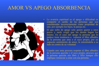 AMOR VS APEGO ABSORBENCIA La avaricia espiritual es el apego o dificultad en compartir el cariño de las personas que son consideradas incorrectamente como propiedad de uno, por ejemplo los hijos, la pareja etc.  El que sufre de apego solo quiere querer a unos pocos y suele exigir que los demás hagan los mismo. En el caso del apego la persona que lo padece tiene tendencia a  vulnerar el libre albedrío de la persona que ama o el suyo propio, por un supuesto sentimiento de amor, la reteniéndola a su lado en contra de su voluntad.  Cuando uno ama procura respetar el libre albedrío de la persona querida y el suyo propio, procura que la persona querida sea libre y feliz aunque ello implique renunciar a estar con esa persona.   
