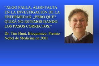 “ ALGO FALLA, ALGO FALTA EN LA INVESTIGACIÓN DE LA ENFERMEDAD. ¿PERO QUÉ? QUIZÁ NO ESTEMOS DANDO LOS PASOS CORRECTOS.” Dr. Tim Hunt. Bioquímico. Premio Nobel de Medicina en 2001 