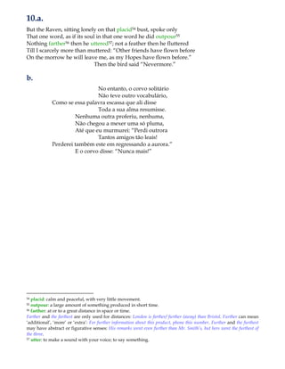 10.a.
But the Raven, sitting lonely on that placid54 bust, spoke only
That one word, as if its soul in that one word he did outpour55
Nothing farther56 then he uttered57; not a feather then he fluttered
Till I scarcely more than muttered: “Other friends have flown before
On the morrow he will leave me, as my Hopes have flown before.”
Then the bird said “Nevermore.”
b.
No entanto, o corvo solitário
Não teve outro vocabulário,
Como se essa palavra escassa que ali disse
Toda a sua alma resumisse.
Nenhuma outra proferiu, nenhuma,
Não chegou a mexer uma só pluma,
Até que eu murmurei: “Perdi outrora
Tantos amigos tão leais!
Perderei também este em regressando a aurora.”
E o corvo disse: “Nunca mais!”
54 placid: calm and peaceful, with very little movement.
55 outpour: a large amount of something produced in short time.
56 farther: at or to a great distance in space or time.
Farther and the farthest are only used for distances: London is farther/ further (away) than Bristol. Further can mean
„additional‟, „more‟ or „extra‟: For further information about this product, phone this number. Further and the furthest
may have abstract or figurative senses: His remarks went even further than Mr. Smith’s, but hers went the furthest of
the three.
57 utter: to make a sound with your voice; to say something.
 
