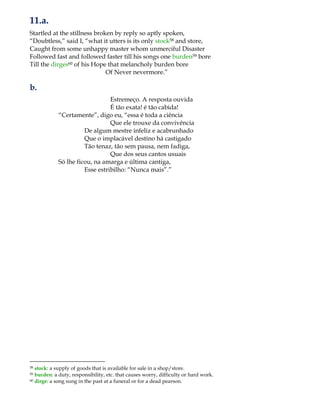 11.a.
Startled at the stillness broken by reply so aptly spoken,
“Doubtless,” said I, “what it utters is its only stock58 and store,
Caught from some unhappy master whom unmerciful Disaster
Followed fast and followed faster till his songs one burden59 bore
Till the dirges60 of his Hope that melancholy burden bore
Of Never nevermore.”
b.
Estremeço. A resposta ouvida
É tão exata! é tão cabida!
“Certamente”, digo eu, “essa é toda a ciência
Que ele trouxe da convivência
De algum mestre infeliz e acabrunhado
Que o implacável destino há castigado
Tão tenaz, tão sem pausa, nem fadiga,
Que dos seus cantos usuais
Só lhe ficou, na amarga e última cantiga,
Esse estribilho: “Nunca mais”.”
58 stock: a supply of goods that is available for sale in a shop/store.
59 burden: a duty, responsibility, etc. that causes worry, difficulty or hard work.
60 dirge: a song sung in the past at a funeral or for a dead pearson.
 
