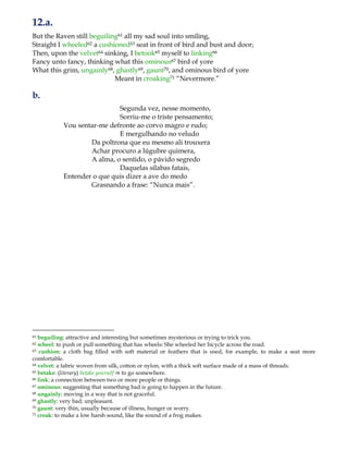 12.a.
But the Raven still beguiling61 all my sad soul into smiling,
Straight I wheeled62 a cushioned63 seat in front of bird and bust and door;
Then, upon the velvet64 sinking, I betook65 myself to linking66
Fancy unto fancy, thinking what this ominous67 bird of yore
What this grim, ungainly68, ghastly69, gaunt70, and ominous bird of yore
Meant in croaking71 “Nevermore.”
b.
Segunda vez, nesse momento,
Sorriu-me o triste pensamento;
Vou sentar-me defronte ao corvo magro e rudo;
E mergulhando no veludo
Da poltrona que eu mesmo ali trouxera
Achar procuro a lúgubre quimera,
A alma, o sentido, o pávido segredo
Daquelas sílabas fatais,
Entender o que quis dizer a ave do medo
Grasnando a frase: “Nunca mais”.
61 beguiling: attractive and interesting but sometimes mysterious or trying to trick you.
62 wheel: to push or pull something that has wheels: She wheeled her bicycle across the road.
63 cushion: a cloth bag filled with soft material or feathers that is used, for example, to make a seat more
comfortable.
64 velvet: a fabric woven from silk, cotton or nylon, with a thick soft surface made of a mass of threads.
65 betake: (literary) betake yourself ⇒ to go somewhere.
66 link: a connection between two or more people or things.
67 ominous: suggesting that something bad is going to happen in the future.
68 ungainly: moving in a way that is not graceful.
69 ghastly: very bad; unpleasant.
70 gaunt: very thin, usually because of illness, hunger or worry.
71 croak: to make a low harsh sound, like the sound of a frog makes.
 