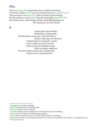 13.a.
This I sat engaged72 in guessing, but no syllable expressing
To the fowl whose fiery73 eyes now burned into my bosom‟s74 core75;
This and more I sat divining76, with my head at ease reclining
On the cushion‟s velvet lining77 that the lamp-light gloated78 o‟er79,
But whose velvet violet lining with the lamp-light gloating o‟er
She shall press, ah, nevermore!
b.
Assim posto, devaneando,
Meditando, conjeturando,
Não lhe falava mais; mas, se lhe não falava,
Sentia o olhar que me abrasava.
Conjeturando fui, tranquilo a gosto,
Com a cabeça no macio encosto
Onde os raios da lâmpada caíam,
Onde as tranças angelicais
De outra cabeça outrora ali se desparziam,
E agora não se esparzem mais.
72 engaged: busy doing something.
73 fiery: looking like fire; consisting of fire.
74 boson: a woman‟s chest or breast.
75 core: the central part of an object; the most important part of something.
76 divine: (formal) to find out something by guessing.
77 line: a layer of material used to cover the inside surface of something.
78 gloat: to show that you are happy about your own success or somebody else‟s failure, in a unpleasant way.
79 o’er: (old use) over.
 