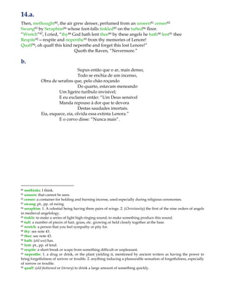 14.a.
Then, methought80, the air grew denser, perfumed from an unseen81 censer82
Swung83 by Seraphim84 whose foot-falls tinkled85 on the tufted86 floor.
“Wretch”87, I cried, “thy88 God hath lent thee89 by these angels he hath90 lent91 thee
Respite92—respite and nepenthe93 from thy memories of Lenore!
Quaff94, oh quaff this kind nepenthe and forget this lost Lenore!”
Quoth the Raven, “Nevermore.”
b.
Supus então que o ar, mais denso,
Todo se enchia de um incenso,
Obra de serafins que, pelo chão roçando
Do quarto, estavam meneando
Um ligeiro turíbulo invisível;
E eu exclamei então: “Um Deus sensível
Manda repouso à dor que te devora
Destas saudades imortais.
Eia, esquece, eia, olvida essa extinta Lenora.”
E o corvo disse: “Nunca mais”.
80 methinks: I think.
81 unseen: that cannot be seen.
82 censer: a container for holding and burning incense, used especially during religious ceremonies.
83 swung: pt., pp. of swing.
84 seraphim: 1. A celestial being having three pairs of wings. 2. (Christianity) the first of the nine orders of angels
in medieval angelology.
85 tinkle: to make a series of light high ringing sound; to make something produce this sound.
86 tuft: a number of pieces of hair, grass, etc. growing or held closely together at the base.
87 wretch: a person that you feel sympathy or pity for.
88 thy: see note 43.
89 thee: see note 43.
90 hath: (old use) has.
91 lent: pt., pp. of lend.
92 respite: a short break or scape from something difficult or unpleasant.
93 nepenthe: 1. a drug or drink, or the plant yielding it, mentioned by ancient writers as having the power to
bring forgetfulness of sorrow or trouble. 2. anything inducing a pleasurable sensation of forgetfulness, especially
of sorrow or trouble.
94 quaff: (old-fashioned or literary) to drink a large amount of something quickly.
 