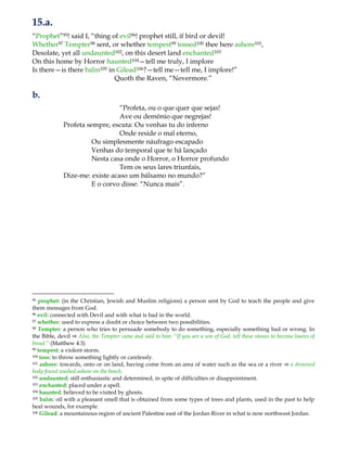 15.a.
“Prophet”95! said I, “thing of evil96! prophet still, if bird or devil!
Whether97 Tempter98 sent, or whether tempest99 tossed100 thee here ashore101,
Desolate, yet all undaunted102, on this desert land enchanted103
On this home by Horror haunted104—tell me truly, I implore
Is there—is there balm105 in Gilead106?—tell me—tell me, I implore!”
Quoth the Raven, “Nevermore.”
b.
“Profeta, ou o que quer que sejas!
Ave ou demônio que negrejas!
Profeta sempre, escuta: Ou venhas tu do inferno
Onde reside o mal eterno,
Ou simplesmente náufrago escapado
Venhas do temporal que te há lançado
Nesta casa onde o Horror, o Horror profundo
Tem os seus lares triunfais,
Dize-me: existe acaso um bálsamo no mundo?”
E o corvo disse: “Nunca mais”.
95 prophet: (in the Christian, Jewish and Muslim religions) a person sent by God to teach the people and give
them messages from God.
96 evil: connected with Devil and with what is bad in the world.
97 whether: used to express a doubt or choice between two possibilities.
98 Tempter: a person who tries to persuade somebody to do something, especially something bad or wrong. In
the Bible, devil ⇒ Also, the Tempter came and said to him: “If you are a son of God, tell these stones to become loaves of
bread.” (Matthew 4:3)
99 tempest: a violent storm.
100 toss: to throw something lightly or carelessly.
101 ashore: towards, onto or on land, having come from an area of water such as the sea or a river ⇒ a drowned
body found washed ashore on the beach.
102 undaunted: still enthusiastic and determined, in spite of difficulties or disappointment.
103 enchanted: placed under a spell.
104 haunted: believed to be visited by ghosts.
105 balm: oil with a pleasant smell that is obtained from some types of trees and plants, used in the past to help
heal wounds, for example.
106 Gilead: a mountainous region of ancient Palestine east of the Jordan River in what is now northwest Jordan.
 