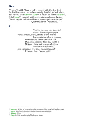 16.a.
“Prophet”! said I, “thing of evil! ― prophet still, if bird or devil!
By that Heaven that bends above us ― by that God we both adore
Tell this soul with sorrow107 laden108 if, within the distant Aidenn109,
It shall clasp110 a sainted maiden whom the angels name Lenore
Clasp a rare and radiant maiden whom the angels name Lenore.”
Quoth the Raven, “Nevermore.”
b.
“Profeta, ou o que quer que sejas!
Ave ou demônio que negrejas!
Profeta sempre, escuta, atende, escuta, atende!
Por esse céu que além se estende,
Pelo Deus que ambos adoramos, fala,
Dize a esta alma se é dado inda escutá-la
No éden celeste a virgem que ela chora
Nestes retiros sepulcrais,
Essa que ora nos céus anjos chamam Lenora!”
E o corvo disse: “Nunca mais”.
107 sorrow: a feeling of great sadness because something very bad has happened.
108 laden: full of something, especially something unpleasant.
109 Aidenn: Eden
110 clasp: to hold something tightly in your hand.
 