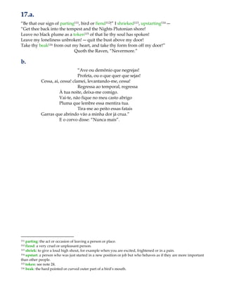 17.a.
“Be that our sign of parting111, bird or fiend112!” I shrieked113, upstarting114 ―
“Get thee back into the tempest and the Nights Plutonian shore!
Leave no black plume as a token115 of that lie thy soul has spoken!
Leave my loneliness unbroken! ― quit the bust above my door!
Take thy beak116 from out my heart, and take thy form from off my door!”
Quoth the Raven, “Nevermore.”
b.
“Ave ou demônio que negrejas!
Profeta, ou o que quer que sejas!
Cessa, ai, cessa! clamei, levantando-me, cessa!
Regressa ao temporal, regressa
À tua noite, deixa-me comigo.
Vai-te, não fique no meu casto abrigo
Pluma que lembre essa mentira tua.
Tira-me ao peito essas fatais
Garras que abrindo vão a minha dor já crua.”
E o corvo disse: “Nunca mais”.
111 parting: the act or occasion of leaving a person or place.
112 fiend: a very cruel or unpleasant person.
113 shriek: to give a loud high shout, for example when you are excited, frightened or in a pain.
114 upstart: a person who was just started in a new position or job but who behaves as if they are more important
than other people.
115 token: see note 24.
116 beak: the hard pointed or curved outer part of a bird‟s mouth.
 