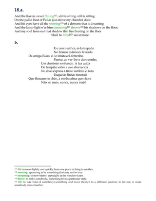 18.a.
And the Raven, never flitting117, still is sitting, still is sitting
On the pallid bust of Pallas just above my chamber door;
And his eyes have all the seeming118 of a demons that is dreaming
And the lamp-light o‟er him streaming119 throws120 his shadows on the floor;
And my soul from out that shadow that lies floating on the floor
Shall be lifted121 nevermore!
b.
E o corvo aí fica; ei-lo trepado
No branco mármore lavrado
Da antiga Palas; ei-lo imutável, ferrenho.
Parece, ao ver-lhe o duro cenho,
Um demônio sonhando. A luz caída
Do lampião sobre a ave aborrecida
No chão espraia a triste sombra; e, fora
Daquelas linhas funerais
Que flutuam no chão, a minha alma que chora
Não sai mais, nunca, nunca mais!
117 flit: to move lightly and quickly from one place or thing to another.
118 seeming: appearing to be something that may not be true.
119 streaming: to move freely, especially in the wind or water.
120 throw: to make somebody/something be in a particular state.
121 lift: to take hold of somebody/something and move them/it to a different position; to become or make
somebody more cheerful.
 
