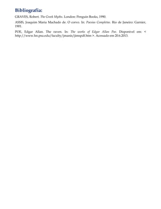 Bibliografia:
GRAVES, Robert. The Greek Myths. London: Penguin Books, 1990.
ASSIS, Joaquim Maria Machado de. O corvo. In: Poesias Completas. Rio de Janeiro: Garnier,
1901.
POE, Edgar Allan. The raven. In: The works of Edgar Allan Poe. Disponível em: <
http://www.hn.psu.edu/faculty/jmanis/jimspdf.htm >. Acessado em 20.6.2013.
 