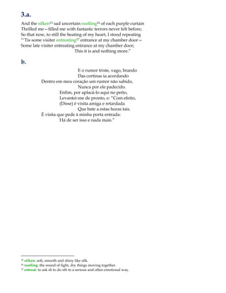 3.a.
And the silken15 sad uncertain rustling16 of each purple curtain
Thrilled me—filled me with fantastic terrors never felt before;
So that now, to still the beating of my heart, I stood repeating
“„Tis some visiter entreating17 entrance at my chamber door—
Some late visiter entreating entrance at my chamber door;
This it is and nothing more.”
b.
E o rumor triste, vago, brando
Das cortinas ia acordando
Dentro em meu coração um rumor não sabido,
Nunca por ele padecido.
Enfim, por aplacá-lo aqui no peito,
Levantei-me de pronto, e: “Com efeito,
(Disse) é visita amiga e retardada
Que bate a estas horas tais.
É visita que pede à minha porta entrada:
Há de ser isso e nada mais.”
15 silken: soft, smooth and shiny like silk.
16 rustling: the sound of light, dry things moving together.
17 entreat: to ask sb to do sth in a serious and often emotional way.
 