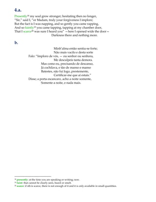 4.a.
Presently18 my soul grew stronger; hesitating then no longer,
“Sir,” said I, “or Madam, truly your forgiveness I implore;
But the fact is I was napping, and so gently you came rapping,
And so faintly19 you came tapping, tapping at my chamber door,
That I scarce20 was sure I heard you” —here I opened wide the door—
Darkness there and nothing more.
b.
Minh‟alma então sentiu-se forte;
Não mais vacilo e desta sorte
Falo: “Imploro de vós, — ou senhor ou senhora,
Me desculpeis tanta demora.
Mas como eu, precisando de descanso,
Já cochilava, e tão de manso e manso
Batestes, não fui logo, prestemente,
Certificar-me que aí estais.”
Disse; a porta escancaro, acho a noite somente,
Somente a noite, e nada mais.
18 presently: at the time you are speaking or writing; now.
19 faint: that cannot be clearly seen, heard or smelt.
20 scarce: if sth is scarce, there is not enough of it and it is only available in small quantities.
 