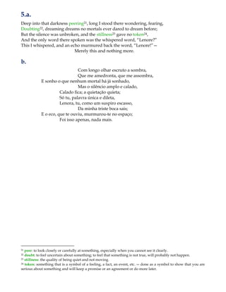 5.a.
Deep into that darkness peering21, long I stood there wondering, fearing,
Doubting22, dreaming dreams no mortals ever dared to dream before;
But the silence was unbroken, and the stillness23 gave no token24,
And the only word there spoken was the whispered word, “Lenore?”
This I whispered, and an echo murmured back the word, “Lenore!”—
Merely this and nothing more.
b.
Com longo olhar escruto a sombra,
Que me amedronta, que me assombra,
E sonho o que nenhum mortal há já sonhado,
Mas o silêncio amplo e calado,
Calado fica; a quietação quieta;
Só tu, palavra única e dileta,
Lenora, tu, como um suspiro escasso,
Da minha triste boca sais;
E o eco, que te ouviu, murmurou-te no espaço;
Foi isso apenas, nada mais.
21 peer: to look closely or carefully at something, especially when you cannot see it clearly.
22 doubt: to feel uncertain about something; to feel that something is not true, will probably not happen.
23 stillness: the quality of being quiet and not moving.
24 token: something that is a symbol of a feeling, a fact, an event, etc. ― done as a symbol to show that you are
serious about something and will keep a promise or an agreement or do more later.
 