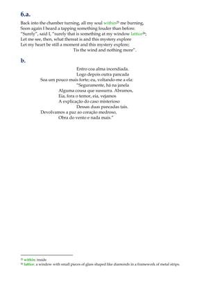 6.a.
Back into the chamber turning, all my soul within25 me burning,
Soon again I heard a tapping something louder than before.
“Surely”, said I, “surely that is something at my window lattice26;
Let me see, then, what thereat is and this mystery explore
Let my heart be still a moment and this mystery explore;
Tis the wind and nothing more”.
b.
Entro coa alma incendiada.
Logo depois outra pancada
Soa um pouco mais forte; eu, voltando-me a ela:
“Seguramente, há na janela
Alguma cousa que sussurra. Abramos,
Eia, fora o temor, eia, vejamos
A explicação do caso misterioso
Dessas duas pancadas tais.
Devolvamos a paz ao coração medroso,
Obra do vento e nada mais.”
25 within: inside
26 lattice: a window with small pieces of glass shaped like diamonds in a framework of metal strips.
 