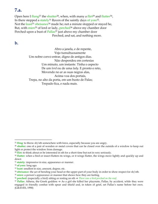 7.a.
Open here I flung27 the shutter28, when, with many a flirt29 and flutter30,
In there stepped a stately31 Raven of the saintly days of yore32.
Not the least33 obeisance34 made he; not a minute stopped or stayed he,
But, with mien35 of lord or lady, perched36 above my chamber door
Perched upon a bust of Pallas37 just above my chamber door
Perched, and sat, and nothing more.
b.
Abro a janela, e de repente,
Vejo tumultuosamente
Um nobre corvo entrar, digno de antigos dias.
Não despendeu em cortesias
Um minuto, um instante. Tinha o aspecto
De um lord ou de uma lady. E pronto e reto,
Movendo no ar as suas negras alas,
Acima voa dos portais,
Trepa, no alto da porta, em um busto de Palas;
Trepado fica, e nada mais.
27 fling: to throw sb/sth somewhere with force, especially because you are angry.
28 shutter: one of a pair of wooden or metal covers that can be closed over the outside of a window to keep out
light or protect the window from damage.
29 flirt: to think about or be interested in sth for a short time but not in very seriously.
30 flutter: when a bird or insect flutters its wings, or it wings flutter, the wings move lightly and quickly up and
down
31 stately: impressive in size, appearance or manner.
32 of yore: long ago.
33 least: smallest in size, amount, degree, etc.
34 obeisance: the act of bending your head or the upper part of your body in order to show respect for sb/sth.
35 mien: a person‟s appearance or manner that shows how they are feeling.
36 perched: (especially a bird) sitting or resting on sth ⇒ There was a bird perched on the roof.
37 Pallas: Athena, the Greek goddess ⇒ As a girl she killed her playmate, Pallas, by accident, while they were
engaged in friendly combat with spear and shield and, in token of grief, set Pallas‟s name before her own.
(GRAVES, 1990)
 