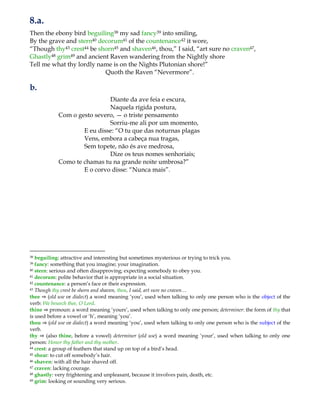 8.a.
Then the ebony bird beguiling38 my sad fancy39 into smiling,
By the grave and stern40 decorum41 of the countenance42 it wore,
“Though thy43 crest44 be shorn45 and shaven46, thou,” I said, “art sure no craven47,
Ghastly48 grim49 and ancient Raven wandering from the Nightly shore
Tell me what thy lordly name is on the Nights Plutonian shore!”
Quoth the Raven “Nevermore”.
b.
Diante da ave feia e escura,
Naquela rígida postura,
Com o gesto severo, — o triste pensamento
Sorriu-me ali por um momento,
E eu disse: “O tu que das noturnas plagas
Vens, embora a cabeça nua tragas,
Sem topete, não és ave medrosa,
Dize os teus nomes senhoriais;
Como te chamas tu na grande noite umbrosa?”
E o corvo disse: “Nunca mais”.
38 beguiling: attractive and interesting but sometimes mysterious or trying to trick you.
39 fancy: something that you imagine; your imagination.
40 stern: serious and often disapproving; expecting somebody to obey you.
41 decorum: polite behavior that is appropriate in a social situation.
42 countenance: a person‟s face or their expression.
43 Though thy crest be shorn and shaven, thou, I said, art sure no craven…
thee ⇒ (old use or dialect) a word meaning „you‟, used when talking to only one person who is the object of the
verb: We beseech thee, O Lord.
thine ⇒ pronoun: a word meaning „yours‟, used when talking to only one person; determiner: the form of thy that
is used before a vowel or „h‟, meaning „you‟.
thou ⇒ (old use or dialect) a word meaning „you‟, used when talking to only one person who is the subject of the
verb.
thy ⇒ (also thine, before a vowel) determiner (old use) a word meaning „your‟, used when talking to only one
person: Honor thy father and thy mother.
44 crest: a group of feathers that stand up on top of a bird‟s head.
45 shear: to cut off somebody‟s hair.
46 shaven: with all the hair shaved off.
47 craven: lacking courage.
48 ghastly: very frightening and unpleasant, because it involves pain, death, etc.
49 grim: looking or sounding very serious.
 