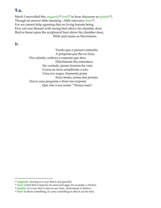 9.a.
Much I marvelled this ungainly50 fowl51 to hear discourse so plainly52,
Though its answer little meaning—little relevancy bore53;
For we cannot help agreeing that no living human being
Ever yet was blessed with seeing bird above his chamber door
Bird or beast upon the sculptured bust above his chamber door,
With such name as Nevermore.
b.
Vendo que o pássaro entendia
A pergunta que lhe eu fazia,
Fico atônito, embora a resposta que dera
Dificilmente lha entendera.
Na verdade, jamais homem há visto
Cousa na terra semelhante a isto:
Uma ave negra, friamente posta
Num busto, acima dos portais,
Ouvir uma pergunta e dizer em resposta
Que este é seu nome: “Nunca mais”.
50 ungainly: moving in a way that is not graceful.
51 fowl: a bird that is kept for its meat and eggs, for example a chicken.
52 plainly: in a way that is easy to see, hear, understand or believe.
53 bore: to show something, to carry something so that it can be seen.
 
