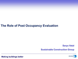 1
Making buildings better
The Role of Post Occupancy Evaluation
Saryu Vatal
Sustainable Construction Group
 
