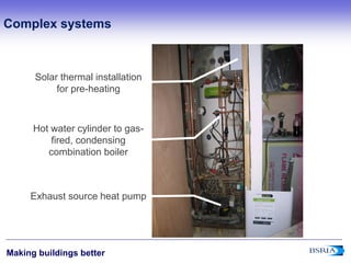 4
Making buildings better
Solar thermal installation
for pre-heating
Hot water cylinder to gas-
fired, condensing
combination boiler
Exhaust source heat pump
Complex systems
 