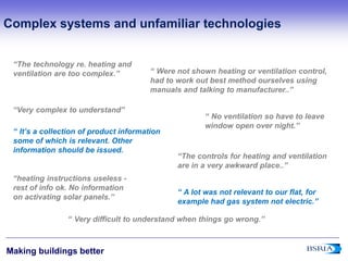 5
Making buildings better
‘‘The technology re. heating and
ventilation are too complex.’’
‘‘ No ventilation so have to leave
window open over night.’’
‘‘The controls for heating and ventilation
are in a very awkward place..’’
‘‘heating instructions useless -
rest of info ok. No information
on activating solar panels.’’
‘‘Very complex to understand’’
‘‘ It’s a collection of product information
some of which is relevant. Other
information should be issued.
‘‘ Were not shown heating or ventilation control,
had to work out best method ourselves using
manuals and talking to manufacturer..’’
‘‘ A lot was not relevant to our flat, for
example had gas system not electric.’’
‘‘ Very difficult to understand when things go wrong.’’
Complex systems and unfamiliar technologies
 
