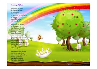 No estoy chiflada
Me gusta el mar,
el monte, el río,
la cascada,
me gusta el libro,
la música, la amistad,
la playa.
Me chifla todo,
estoy chiflada.
Me gusta la lluvia,
la nevada,
me gusta el bosque,
el duende, el hada.
Me chifla todo,
estoy chiflada.
Me gustan los gamusinos
azules,
las verdes ranas,
las gárgolas de piedra,
las campanas.
Me chifla todo,
estoy chiflada.
Me gustan los niños
blancos, negritos,
esquimales, gitanitos,
indios, chinitos,
me chiflan todos.
¡No estoy chiflada!
                          Gloria Fuertes
 