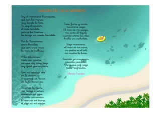 CANCIÓN DEL VIEJO MARINERO
Soy el marinero Buenapata,
que por los mares
voy dando la lata.              Toso, fumo y canto,
Yo soy el capitán,                 marinero viejo.
el más temible,                 El mar es mi espejo,
pero a los truenos               me corto el bigote
les tengo un miedo horrible.   cuando entre las olas
                                brilla un cachalote.
Por la Terranova
pesco bacalao,                    Viejo marinero,
que son unos peces              el mar es mi cuna,
la mar de «salaos».             mi padre es el sol,
                                mi madre la luna.
A los tiburones,
trato con cariño,              Cuando yo era joven,
aunque soy muy viejo             pescaba pescados.
soy igual que un niño.          Ahora que soy viejo
                                 pesco resfriados.
Con mi catalejo veo               Gloria Fuertes
en la distancia
si aparece un barco
en la lontananza.

Durante la noche
me pongo a soñar,
enciendo mi pipa
y canto un cantar:
El mar es mi tierra,
el mar es mi espejo.
 