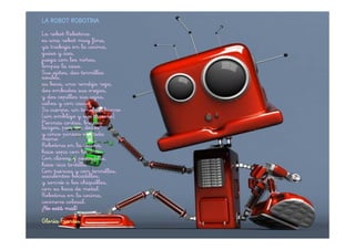 LA ROBOT ROBOTINA
La robot Robotina
es una robot muy fina,
ya trabaja en la cocina,
guisa y asa,
juega con los niños,
limpia la casa.
Sus ojitos, dos tornillos
azules,
su boca, una rendija roja,
dos embudos sus orejas,
y dos cepillos sus cejas,
calva y con casco.
Su cuerpo, un tonel de hierro
(sin ombligo y sin trasero).
Piernas cortas, brazos
largos, pies sin dedos
y cinco pinzas en cada
mano.
Robotina en la cocina,
hace sopa con harina.
Con clavos y pescadilla,
hace rica tortilla.
Con tuercas y con tornillos,
suculentos bocadillos,
y sonríe a los chiquillos,
con su boca de metal.
Robotina en la cocina,
cocinera colosal.
¡No está mal!
Gloria Fuertes
 