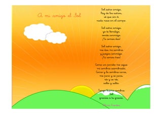 Sol astro amigo,
                       Rey de los astros,
A mi amigo el Sol        sé que sin ti
                    nada nace en el campo.

                        Sol astro amigo,
                         yo te bendigo,
                        vente conmigo.
                         ¡Ya somos dos!

                        Sol astro amigo,
                       me das mi sombra
                       y juegas conmigo.
                         ¡Ya somos tres!

                    Como un perrito me sigue
                      mi sombra asombrada.
                     Corro y la sombra corre,
                        me paro y se para,
                            río y se ríe,
                           salto y salta.

                      Tengo buena sombra
                               Sol
                       gracias a tu gracia.

                         Gloria Fuertes
 