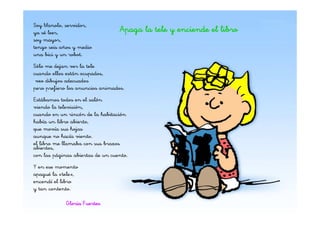 Soy Manolo, servidor,
ya sé leer,                       Apaga la tele y enciende el libro
soy mayor,
tengo seis años y medio
una bici y un robot.
Sólo me dejan ver la tele
cuando ellos están ocupados,
 veo dibujos adecuados
pero prefiero los anuncios animados.
Estábamos todos en el salón
viendo la televisión,
cuando en un rincón de la habitación
había un libro abierto,
que movía sus hojas
aunque no hacía viento.
el libro me llamaba con sus brazos
abiertos,
con las páginas abiertas de un cuento.
Y en ese momento
apagué la «tele»,
encendí el libro
y tan contento.

             Gloria Fuertes
 