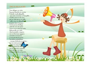 CÓMO SE DIBUJA UN NIÑO

Para dibujar un niño
hay que hacerlo con cariño.
Pintarle mucho flequillo,
-que esté comiendo un barquillo-;
muchas pecas en la cara
que se note que es un pillo;
-pillo rima con flequillo
y quiere decir travieso-.
Continuemos el dibujo:
redonda cara de queso.
Como. es un niño de moda,
bebe jarabe con soda.
Lleva pantalón vaquero
con un hermoso agujero;
camiseta americana
y una gorrita de pana.
Las botas de futbolista
- porque chutando es artista -.
Se ríe continuamente,
porque es muy inteligente.
Debajo del brazo un cuento
por eso está tan contento.
Para dibujar un niño
hay que hacerlo con cariño.

                      Gloria Fuertes
 