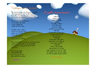 CÓMO SE DIBUJA UN NIÑO
Tortuga en la ciudad
Para dibujar un niño
Iba unahacerlo con cariño.
hay que tortuga por la gran ciudad,
 iba despistada con tanto autocar;
                                         El gallo despertador
Pintarle mucho flequillo,
buscaba una tienda para comprar,
-quesombrero nuevo barquillo-; un par.
un esté comiendo un y medias                           Kikirikí,
muchas pecas en la cara                              estoy aquí,
quecompróque es un pillo;
Se se note un sombrero                              decía el gallo
-pillo cintas de flequillo
 con rima con seda                                     Colibrí.
yyquiereelegante,
   tan decir travieso-.                            El gallo Colibrí
Continuemos tienda.
 salió de la el dibujo:                             era pelirrojo,
                                                   y era su traje
redonda cara de queso.                         de hermoso plumaje.
Pasabanun niño de moda,
Como. es los coches,
cruzó una con soda.                                    Kikirikí.
bebe jarabe furgoneta,                         levántate campesino,
pasó un camión
Lleva pantalón vaquero
y tres bicicletas,                                que ya está el sol
con un hermoso agujero;
y la tortuguita                                      de camino.
camiseta americana
 escondió su cabeza.                                  —Kikiriki.
y una gorrita de pana.                          levántate labrador,
Las botas de futbolista
Pero cuando de nuevo su carita asomó,          despierta con alegría,
-pobre sombrerito se lo atropelló,
  porque chutando es artista -.                   que viene el día.
unríe continuamente,
Se camión muy grande de color                         —Kikiriki.
marrón. muy inteligente.
porque es
                                                  Niños del pueblo
                                                despertad con el ole,
Debajo del brazo un cuento                  que os esperan en el “cole”
La tortuga tan contento.
por eso está dijo:
¡Qué dibujar un niño                        El pueblo no necesita reloj,
Para fatalidad!                            le vale el gallo despertador.
yo me voy al río, cariño.
hay que hacerlo con
que rollo de ciudad.
                                                  Gloria Fuertes
  Anónimo Gloria Fuertes
 