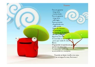 Gusano

Era un gusano
 muy sano
-nunca tosía-.
Era un gusano
 muy sano
-sólo tejía-.
Sano y enano
 el gusanito era
 -sólo comía
 hojas de morera-.
 El gusanito
no quería ser lo que era,
 lloraba y lloraba
lágrimas de seda.
Se escondió en su capullo
 para que nadie lo viera
llorar.
El gusanito no quería ser gusano,
quería ser otra cosa.
Su deseo fue realizado,
se convirtió en mariposa.

  (Cuando se desea mucho una cosa,
    se consigue la cosa, hermosa.).
 