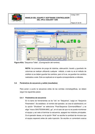 MANEJO DEL EQUIPO Y SOFTWARE CONTROLADOR
DEL HPLC AGILENT 1200
Código: 0001
Página 37 de 55
Figura 45-b. “Sequence Table”. (Consignación del nombre)
NOTA: los procesos de purga de tuberías, adecuación, lavado y guardado de
columnas se realizan utilizando cualquier método, si este no es el método de
análisis no se deben guardar los cambios, pero sí lo es, se guardan los cambios
realizados a este. Esto se explicará en el aparte correspondiente a métodos.
5.4 Parámetros de secuencia y salida (resultados)
Para poner a punto la secuencia antes de las corridas cromatográficas, se deben
seguir los siguientes pasos:
5.4.1 Parámetros de secuencia
En la barra de herramientas se da “clic” en “Sequence”, luego en “Sequence
Parameters”. Se establece el nombre del operador, se crea el subdirectorio; en
la opción “Shutdown” se selecciona “Post-Sequence Command/Macro” y se
elige “macro SHUTDOWN.MAC, go”, en el caso de que no se pueda monitorear
el equipo y así este al terminar la secuencia, apagará los módulos principales.
Si el operador desea, en la opción “Wait” se escribe la cantidad de minutos que
el equipo esperará antes de cada inyección. Se escribe un comentario acerca
 
