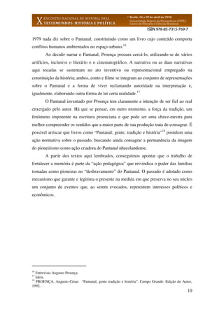 10
1979 nada diz sobre o Pantanal, constituindo como um livro cujo conteúdo comporta
conflitos humanos ambientados no espaço urbano.16
Ao decidir narrar o Pantanal, Proença procura cercá-lo, utilizando-se de vários
artifícios, inclusive o literário e o cinematográfico. A narrativa ou as duas narrativas
aqui tocadas se sustentam no ato inventivo ou representacional empregado na
constituição da história; ambos, conto e filme se integram ao conjunto de representações
sobre o Pantanal e a forma de viver reclamando autoridade na interpretação e,
igualmente, elaborando outra forma de ler certa realidade.17
O Pantanal inventado por Proença tem claramente a intenção de ser fiel ao real
enxergado pelo autor. Há que se pensar, em outro momento, a força da tradição, um
fenômeno imponente na escritura proenciana e que pode ser uma chave-mestra para
melhor compreender os sentidos que a maior parte de sua produção trata de consagrar. É
possível arriscar que livros como “Pantanal; gente, tradição e história”18
postulem uma
ação normativa sobre o passado, buscando ainda consagrar a permanência da imagem
do pioneirismo como ação criadora do Pantanal nhecolandense.
A partir dos textos aqui lembrados, conseguimos apontar que o trabalho de
fortalecer a memória é parte da “ação pedagógica” que reivindica o poder das famílias
tomadas como pioneiras no “desbravamento” do Pantanal. O passado é adotado como
mecanismo que garante e legitima o presente na medida em que preserva no seu núcleo
um conjunto de eventos que, ao serem evocados, repercutem interesses políticos e
econômicos.
16
Entrevista Augusto Proença.
17
Idem.
18
PROENÇA, Augusto César. “Pantanal, gente tradição e história”. Campo Grande: Edição do Autor,
1992.
 