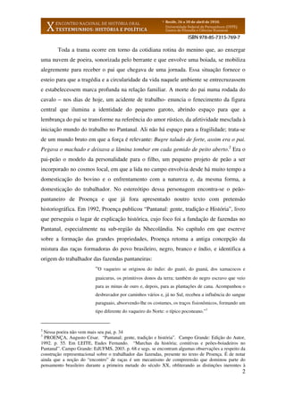 2
Toda a trama ocorre em torno da cotidiana rotina do menino que, ao enxergar
uma nuvem de poeira, sonorizada pelo berrante e que envolve uma boiada, se mobiliza
alegremente para receber o pai que chegava de uma jornada. Essa situação fornece o
esteio para que a tragédia e a circularidade da vida naquele ambiente se entrecruzassem
e estabelecessem marca profunda na relação familiar. A morte do pai numa rodada do
cavalo – nos dias de hoje, um acidente de trabalho- enuncia o fenecimento da figura
central que ilumina a identidade do pequeno garoto, abrindo espaço para que a
lembrança do pai se transforme na referência do amor rústico, da afetividade mesclada à
iniciação mundo do trabalho no Pantanal. Ali não há espaço para a fragilidade; trata-se
de um mundo bruto em que a força é relevante: Bugre taludo de forte, assim era o pai.
Pegava o machado e deixava a lâmina tombar em cada gemido de peito aberto.2
Era o
pai-peão o modelo da personalidade para o filho, um pequeno projeto de peão a ser
incorporado no cosmos local, em que a lida no campo envolvia desde há muito tempo a
domesticação do bovino e o enfrentamento com a natureza e, da mesma forma, a
domesticação do trabalhador. No estereótipo dessa personagem encontra-se o peão-
pantaneiro de Proença e que já fora apresentado noutro texto com pretensão
historiográfica. Em 1992, Proença publicou “Pantanal: gente, tradição e História”, livro
que perseguiu o lugar de explicação histórica, cujo foco foi a fundação de fazendas no
Pantanal, especialmente na sub-região da Nhecolândia. No capítulo em que escreve
sobre a formação das grandes propriedades, Proença retoma a antiga concepção da
mistura das raças formadoras do povo brasileiro, negro, branco e índio, e identifica a
origem do trabalhador das fazendas pantaneiras:
“O vaqueiro se originou do índio: do guató, do guaná, dos xamacocos e
guaicurus, os primitivos donos da terra; também do negro escravo que veio
para as minas de ouro e, depois, para as plantações de cana. Acompanhou o
desbravador por caminhos vários e, já no Sul, recebeu a influência do sangue
paraguaio, absorvendo-lhe os costumes, os traços fisionômicos, formando um
tipo diferente do vaqueiro do Norte: o típico poconeano.”3
2
Nessa poeira não vem mais seu pai, p. 34
3
PROENÇA, Augusto César. “Pantanal; gente, tradição e história”. Campo Grande: Edição do Autor,
1992. p. 55. Em LEITE, Eudes Fernando. “Marchas da história; comitivas e peões-boiadeiros no
Pantanal”. Campo Grande: EdUFMS, 2003. p. 68 e segs. se encontram algumas observações a respeito da
construção representacional sobre o trabalhador das fazendas, presente no texto de Proença. É de notar
ainda que a noção do “encontro” de raças é um mecanismo de compreensão que dominou parte do
pensamento brasileiro durante a primeira metade do século XX, obliterando as distinções inerentes à
 