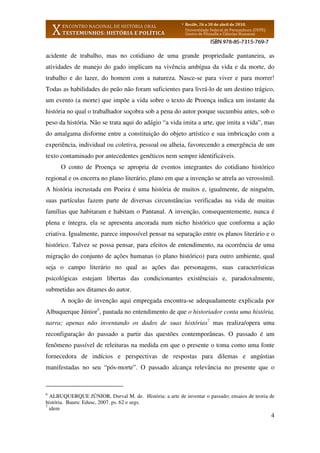 4
acidente de trabalho, mas no cotidiano de uma grande propriedade pantaneira, as
atividades de manejo do gado implicam na vivência ambígua da vida e da morte, do
trabalho e do lazer, do homem com a natureza. Nasce-se para viver e para morrer!
Todas as habilidades do peão não foram suficientes para livrá-lo de um destino trágico,
um evento (a morte) que impõe a vida sobre o texto de Proença indica um instante da
história no qual o trabalhador soçobra sob a pena do autor porque sucumbiu antes, sob o
peso da história. Não se trata aqui do adágio “a vida imita a arte, que imita a vida”, mas
do amalgama disforme entre a constituição do objeto artístico e sua imbricação com a
experiência, individual ou coletiva, pessoal ou alheia, favorecendo a emergência de um
texto contaminado por antecedentes genéticos nem sempre identificáveis.
O conto de Proença se apropria de eventos integrantes do cotidiano histórico
regional e os encerra no plano literário, plano em que a invenção se atrela ao verossímil.
A história incrustada em Poeira é uma história de muitos e, igualmente, de ninguém,
suas partículas fazem parte de diversas circunstâncias verificadas na vida de muitas
famílias que habitaram e habitam o Pantanal. A invenção, consequentemente, nunca é
plena e íntegra, ela se apresenta ancorada num nicho histórico que conforma a ação
criativa. Igualmente, parece impossível pensar na separação entre os planos literário e o
histórico. Talvez se possa pensar, para efeitos de entendimento, na ocorrência de uma
migração do conjunto de ações humanas (o plano histórico) para outro ambiente, qual
seja o campo literário no qual as ações das personagens, suas características
psicológicas estejam libertas das condicionantes existênciais e, paradoxalmente,
submetidas aos ditames do autor.
A noção de invenção aqui empregada encontra-se adequadamente explicada por
Albuquerque Júnior6
, pautada no entendimento de que o historiador conta uma história,
narra; apenas não inventando os dados de suas histórias7
mas realiza/opera uma
reconfiguração do passado a partir das questões contemporâneas. O passado é um
fenômeno passível de releituras na medida em que o presente o toma como uma fonte
fornecedora de indícios e perspectivas de respostas para dilemas e angústias
manifestadas no seu “pós-morte”. O passado alcança relevância no presente que o
6
ALBUQUERQUE JÚNIOR, Durval M. de. História: a arte de inventar o passado; ensaios de teoria de
história. Bauru: Edusc, 2007. ps. 62 e segs.
7
idem
 