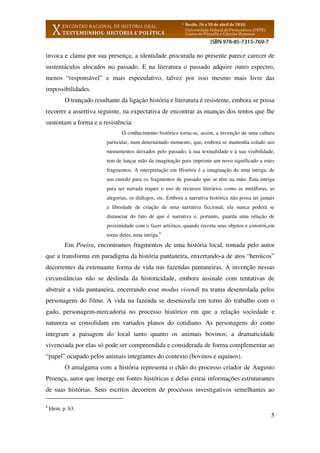 5
invoca e clama por sua presença; a identidade procurada no presente parece carecer de
sustentáculos alocados no passado. E na literatura o passado adquire outro espectro,
menos “responsável” e mais especulativo, talvez por isso mesmo mais livre das
impossibilidades.
O trançado resultante da ligação história e literatura é resistente, embora se possa
recorrer a assertiva seguinte, na expectativa de encontrar as nuanças dos tentos que lhe
sustentam a forma e a resistência:
O conhecimento histórico torna-se, assim, a invenção de uma cultura
particular, num determinado momento, que, embora se mantenha colado aos
monumentos deixados pelo passado, à sua textualidade e à sua visibilidade,
tem de lançar mão da imaginação para imprimir um novo significado a estes
fragmentos. A interpretação em História é a imaginação de uma intriga, de
um enredo para os fragmentos de passado que se têm na mão. Esta intriga
para ser narrada requer o uso de recursos literários como as metáforas, as
alegorias, os diálogos, etc. Embora a narrativa histórica não possa ter jamais
a liberdade de criação de uma narrativa ficcional, ela nunca poderá se
distanciar do fato de que é narrativa e, portanto, guarda uma relação de
proximidade com o fazer artístico, quando recorta seus objetos e constrói,em
torno deles, uma intriga.8
Em Poeira, encontramos fragmentos de uma história local, tomada pelo autor
que a transforma em paradigma da história pantaneira, enxertando-a de atos “heróicos”
decorrentes da extenuante forma de vida nas fazendas pantaneiras. A invenção nessas
circunstâncias não se deslinda da historicidade, embora assinale com tentativas de
abstrair a vida pantaneira, encerrando esse modus vivendi na trama desenrolada pelos
personagens do filme. A vida na fazenda se desenovela em torno do trabalho com o
gado, personagem-mercadoria no processo histórico em que a relação sociedade e
natureza se consolidam em variados planos do cotidiano. As personagens do conto
integram a paisagem do local tanto quanto os animais bovinos; a dramaticidade
vivenciada por elas só pode ser compreendida e considerada de forma complementar ao
“papel” ocupado pelos animais integrantes do contexto (bovinos e equinos).
O amalgama com a história representa o chão do processo criador de Augusto
Proença, autor que imerge em fontes históricas e delas extrai informações estruturantes
de suas histórias. Seus escritos decorrem de processos investigativos semelhantes ao
8
Idem, p. 63.
 