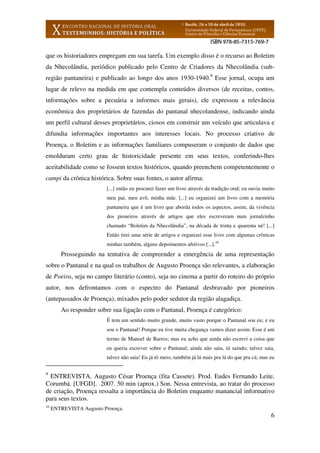 6
que os historiadores empregam em sua tarefa. Um exemplo disso é o recurso ao Boletim
da Nhecolândia, periódico publicado pelo Centro de Criadores da Nhecolândia (sub-
região pantaneira) e publicado ao longo dos anos 1930-1940.9
Esse jornal, ocupa um
lugar de relevo na medida em que contempla conteúdos diversos (de receitas, contos,
informações sobre a pecuária a informes mais gerais), ele expressou a relevância
econômica dos proprietários de fazendas do pantanal nhecolandense, indicando ainda
um perfil cultural desses proprietários, ciosos em construir um veículo que articulava e
difundia informações importantes aos interesses locais. No processo criativo de
Proença, o Boletim e as informações familiares compuseram o conjunto de dados que
emolduram certo grau de historicidade presente em seus textos, conferindo-lhes
aceitabilidade como se fossem textos históricos, quando preenchem competentemente o
campi da crônica histórica. Sobre suas fontes, o autor afirma:
[...] então eu procurei fazer um livro através da tradição oral; eu ouvia muito
meu pai, meu avô, minha mãe. [...] eu organizei um livro com a memória
pantaneira que é um livro que aborda todos os aspectos, assim, da vivência
dos pioneiros através de artigos que eles escreveram num jornalzinho
chamado “Boletim da Nhecolândia”, na década de trinta e quarenta né! [...]
Então tirei uma série de artigos e organizei esse livro com algumas crônicas
minhas também, alguns depoimentos afetivos [...].10
Prosseguindo na tentativa de compreender a emergência de uma representação
sobre o Pantanal e na qual os trabalhos de Augusto Proença são relevantes, a elaboração
de Poeira, seja no campo literário (conto), seja no cinema a partir do roteiro do próprio
autor, nos defrontamos com o espectro do Pantanal desbravado por pioneiros
(antepassados de Proença), mixados pelo poder sedutor da região alagadiça.
Ao responder sobre sua ligação com o Pantanal, Proença é categórico:
É tem um sentido muito grande, muito vasto porque o Pantanal sou eu; e eu
sou o Pantanal! Porque eu tive muita chegança vamos dizer assim. Esse é um
termo de Manoel de Barros; mas eu acho que ainda não escrevi a coisa que
eu queria escrever sobre o Pantanal; ainda não saiu, tá saindo; talvez saia,
talvez não saia! Eu já tô meio, também já lá mais pra lá do que pra cá; mas eu
9
ENTREVISTA. Augusto César Proença (fita Cassete). Prod. Eudes Fernando Leite.
Corumbá. [UFGD]. 2007. 50 min (aprox.) Son. Nessa entrevista, ao tratar do processo
de criação, Proença ressalta a importância do Boletim enquanto manancial informativo
para seus textos.
10
ENTREVISTA Augusto Proença.
 