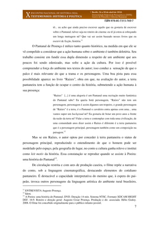 7
tô... eu acho que ainda preciso escrever aquilo que eu gostaria de escrever
sobre o Pantanal; talvez seja no roteiro de cinema: eu tô já estou ai esboçando
um longa metragem né? Que vai ser assim baseado nesses livros que eu
escrevi de ficção, história.11
O Pantanal de Proença é mítico tanto quanto histórico, na medida em que ele se
vê compelido a considerar que a ação humana sobre o ambiente é também deletéria. Seu
trabalho consiste em fundir essa dupla dimensão a respeito de um ambiente que aos
poucos foi sendo edenizado, mas sofre a ação da cultura. Por isso é possível
compreender a força do ambiente nos textos do autor; isso conduz a sensação de que o
palco é mais relevante do que a trama e os personagens. Uma boa pista para essa
possibilidade aparece no livro “Raizes”, obra em que, na avaliação do autor, a terra
pantaneira tem a função de ocupar o centro da história, submetendo a ação humana à
sua presença:
“Raízes” [...] é uma alegoria é um Pantanal uma recriação muito fantástica
do Pantanal sabe? Eu queria botá personagem, “Raízes” não tem um
personagem, personagem é assim digamos um tropeiro, o grande personagem
de “Raízes” é a terra, é o Pantanal o cavaleiro entra apenas com uma... uma
vamos supor um backgraud né? Eu gostaria de botar um povo anos a frente
da razão da terra né? Falar a terra e contemplar com toda uma civilização, de
uma comunidade anos dizer assim e Raízes é diferente é a terra pantaneira
que é a personagem principal, personagem também como um composição na
paisagem.12
Mas se em Raízes, o autor optou por conceder à terra pantaneira o status de
personagem principal, reproduzindo o entendimento de que o homem pode ser
modelado pelo espaço, pela geografia do lugar, no conto a cultura ganha relevo e institui
como leit motiv da história. Essa constatação se reproduz quando se assiste à Poeira:
uma história do Pantanal13
.
De circulação restrita e com ares de produção caseira, o filme repõe a narrativa
do conto, sob a linguagem cinematográfica, destacando elementos do cotidiano
pantaneiro. É destacável a capacidade interpretativa do menino que, à espera do pai-
peão, invoca outros personagens da linguagem artística do ambiente rural brasileiro,
11
ENTREVISTA Augusto Proença.
12
Idem.
13
A Poeira: uma história do Pantanal. DVD. Duração 14 min. Sistema NTSC. Formato XDCAM HIGHT
DEF. 16:9. Roteiro e direção geral: Augusto Cesar Proença. Produção e dir. associada: Hélio Godoy.
2008. O filme foi concebido originalmente para o público infanto-juvenil.
 
