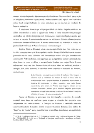 8
como o menino-da-porteira. Outro aspecto significativo no filme se refere à apropriação
do imaginário pantaneiro, o que confere à narrativa fílmica uma ligação com o universo
mítico local, sempre habitado por seres fantásticos que se mesclam ao cotidiano do
homem pantaneiro.
É importante destacar que a linguagem fílmica é distinta daquela verificada no
conto, considerando-se ainda o aspecto que norteia o filme enquanto uma produção
destinada a um público infanto-juvenil. Contudo, nos parece significativo apontar que
mesmo se tratando de estruturas discursivas – e artísticas – distintas, elaboradas com
finalidades também diferenciadas, A poeira: uma história do Pantanal se difere, na
profundidade reflexiva, de Nessa poeira não vem mais seu pai.
Conto e filme se debruçam sobre a mesma experiência, mas é no conto que se
localiza plasmada certo grau de apropriação estética da experiência histórica do homem
pantaneiro na sua labuta constante com o mundo que o cerca e do qual é também um
componente. Pode-se afirmar com segurança que a experiência narrativa encerrada nas
duas obras – o conto e o filme – tem profundas ligações com a experiência de uma
cultura oral, marca de uma forma existencial secular sobre um ambiente peculiar e
ambíguo. Em outro momento e sondando outros aspectos da narrativa no Pantanal,
anotamos que
[...] o Pantanal é uma espécie de repositório de tradições. Estas integram o
universo local e contribuem nas formas de viver no local, além de
relacionarem-se com a própria identidade do pantaneiro. Nesse prisma, a
tentativa de compreender a cultura pantaneira passa pelas formas
desenvolvidas pelo homem no Pantanal para integrar a natureza ao seu
cotidiano. Parece-nos, portanto, que a relevância adquirida pela tradição
desempenha um papel importante nas formas de viver no Pantanal e integram
a história do homem e da natureza nessa região.14
Apesar de Proença se preocupar com investigações a respeito do passado
regional, uma forma de reafirmar quase sempre a primazia dos pioneiros, seus
antepassados no “desbravamento” e fundação de fazendas, a oralidade enquanto
componente cultural da região é central no desenvolvimento da trama. É no âmbito do
“falar” ou do “contar” que a memória local se reedifica, transferindo um patrimônio
14
LEITE, E. F. & FERNANDES, F. A. G. Oralidade no Pantanal: vozes e saberes na pesquisa de Campo.
In. FERNANDES, F. A. G. (org.). “Oralidade e Literatura; manifestações e abordagens no Brasil.
Londrina: Eduel, 2003. p. 63.
 