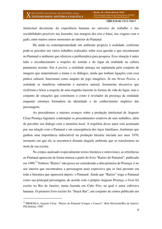 9
intelectual decorrente da experiência humana no universo do trabalho e das
sociabilidades possíveis nas fazendas, nas margens dos rios e baias, nas viagens com o
gado, entre muitos outros momentos no interior do Pantanal.
Há ainda na contemporaneidade um ambiente propicio à oralidade, conforme
pode-se perceber em vários trabalhos realizados sobre essa questão e que encontraram
no Pantanal o ambiente que ofereceu a problemática para pesquisa. Essa situação é antes
tudo o reconhecimento a respeito do sentido e do lugar da oralidade na cultura
pantaneira recente. Em A poeira, a oralidade ameaça ser suplantada pelo conjunto de
imagens que materializam a trama e os diálogos, ainda que tenham ligações com essa
prática cultural, funcionam como amparo do jogo imagético. Já em Nessa Poeira, a
oralidade se manifesta submetida à narrativa autoral, ferramenta discursiva que
(in)forma o leitor a respeito de uma tragédia inerente às formas de vida do lugar; mas o
conjunto de situações que constituem o conto é revelador da presença da oralidade
enquanto estrutura formadora da identidade e do conhecimento empírico das
personagens.
Ao procedermos a maiores avanços sobre a produção intelectual de Augusto
César Proença logramos contemplar os procedimentos criativos de seus trabalhos, além
de perceber seu diálogo com a memória local. A trajetória desse autor está acentuada
por sua relação com o Pantanal e em conseqüência dos laços familiares, fenômeno que
ganhou uma importância indiscutível na produção literária iniciada nos anos 1970,
momento em que ele se encontrava distante daquele ambiente que se transformou no
mote de sua escrita.
No corpus analisado (especialmente textos literários e entrevistas), as referências
ao Pantanal aparecem de forma intensa a partir do livro “Raízes do Pantanal”, publicado
em 1989.15
Embora “Raízes” não possa ser considerada a obra primeira de Proença, é no
seu interior que encontramos a personagem mais expressiva que se fará presente em
toda a literatura que aparecerá depois: o Pantanal. Ainda que “Raízes” traga o Pantanal
como sua principal personagem, de acordo com o próprio Augusto Proença, o livro foi
escrito no Rio de Janeiro, numa fazenda em Cabo Frio, na qual o autor cultivava
bananas. O primeiro livro escrito foi “Snack Bar”, um conjunto de contos publicado em
15
PROENÇA, Augusto César. “Raízes do Pantanal (Cangas e Canzis)”. Belo Horizonte/Rio de Janeiro:
INL/Itatiaia, 1989.
 
