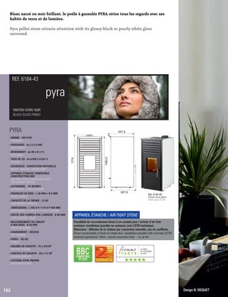 Blanc nacré ou noir brillant, le poêle à granulés PYRA attire tous les regards avec ses
habits de verre et de lumière.
Pyra pellet stove attracts attention with its glossy black or pearly white glass
surround.
pyra
FINITION VERRE NOIR
BLACK GLASS FINISH
REF. 6184-43
102 Design B. DEQUET
PYRA
- NORME : EN14785
 STANDARD
- PUISSANCE : de 2,5 à 8 KW
 HEAT OUTPUT
- RENDEMENT : de 90 à 91,4 %
 EFFICIENCY
- TAUX DE CO : de 0,009 à 0,024 %
 CO LEVEL
- SILENCIEUX : CONVECTION NATURELLE
 SILENT : NATURAL CONVECTION
- APPAREIL ÉTANCHE COMPATIBLE
 CONSTRUCTION BBC
AIR-TIGHT STOVE COMPATIBLE WITH
LOW-ENERGY HOUSES
- AUTONOMIE : 25 HEURES
 AUTONOMY : UNTIL 25 HOURS
- GRANULÉS DE BOIS : L 30 MM x Ø 6 MM
 PELLET LENGTH
- CAPACITÉ DE LA TRÉMIE : 15 KG

FEED HOPPER CAPACITY
-
- DIMENSIONS : L 496 X H 1119 X P 589 MM
 DIMENSIONS : W 496 X H 1119 X D 589 MM
- SORTIE DES FUMÉES PAR L'ARRIÈRE : Ø 80 MM
 FLUE LOCATION : REAR
- RACCORDEMENT DU CIRCUIT
D’AIR FRAIS : Ø 60 MM

FRESH AIR INTAKE
- CHARGEMENT : DESSUS
 TOP LOADING
- POIDS : 183 KG
 WEIGHT
3
- VOLUME DE CHAUFFE : 70 à 240 M
 HEATING VOLUME
2
- SURFACE DE CHAUFFE : 28 à 112 M
 HEATING SURFACE
- SYSTÈME VITRE PROPRE
 AIRWASH SYSTEM
APPAREIL ÉTANCHE / AIR-TIGHT STOVE
Possibilité de raccordement direct d ’un conduit pour l’arrivée d ’air frais
extérieur. Installation possible en ventouse (avis CSTB technique).
Silencieux : diffusion de la chaleur par convection naturelle, pas de souferie.
Direct connectability of fresh air intake duct. Installation possible with vent hole (CSTB
technical agreement). Silent : natural convection heat – no air fan
Réf. 6184-48
nition verre blanc
white glass nish
547,5
1083,5
1119
527,5
(((((
 