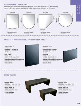 ACCESSOIRES
ACCESSORIES
109
1000 mm 1000 mm 1100 mm 1200 mm
1200mm
1200mm
1100mm
1050mm
572 mm
572mm
PLAQUES EN VERRE / GLASS PLATES
Modèles de plaques en verre à poser sous votre poêle à bois. Verre de sécurité ESG, épaisseur 6 mm.
Shapes of glass oor plates to be installed under your stove. ESG security glass, thickness 6 mm
PANNEAUX DE PROTECTION MURALE / WALL PROTECTION PANELS
- RÉFÉRENCE : 6996-80
 REFERENCE
- DIMENSIONS : L 800 x H 960 mm
 DIMENSIONS : W 800 x H 960 mm
- ÉPAISSEUR : 50 mm
 THICKNESS
- POIDS : 11,6 Kg
 WEIGHT
- MATIÈRE : ACIER LAMINÉ À FROID
 MATERIAL : COLD ROLLED STEEL
- PEINTURE EPOXY NOIRE HAUTE TEMPÉRATURE
 HIGH TEMPERATURE EPOXY BLACK PAINT
- VISSERIE FOURNIE
SCREWS SUPPLIED
- RÉFÉRENCE : 6946-80
 REFERENCE
- DIMENSIONS : L 800 x H 460 mm
 DIMENSIONS : W 800 x H 460 mm
- ÉPAISSEUR : 50 mm
 THICKNESS
- POIDS : 6 Kg
 WEIGHT
- MATIÈRE : ACIER LAMINÉ À FROID
 MATERIAL : COLD ROLLED STEEL
- PEINTURE EPOXY NOIRE HAUTE TEMPÉRATURE
 HIGH TEMPERATURE EPOXY BLACK PAINT
- VISSERIE FOURNIE
SCREWS SUPPLIED
BANCS / BENCHES
- RÉFÉRENCE : 6961-28
REFERENCE
- DIMENSIONS : L 1600 x H 450 x P 550 mm
DIMENSIONS : W 1600 x H 450 x D 550 mm
- MATIÈRE : ACIER 3 mm
MATERIAL : 3 mm STEEL
- FINITION : EPOXY NOIR SABLÉ
FINISH : BLACK EPOXY
- 4 VÉRINS DE RÉGLAGE
4 ADJUSTABLE FEET
- RÉFÉRENCE : 6961-31
REFERENCE
- DIMENSIONS : L 1000 x H 450 x P 550 mm
DIMENSIONS : W 1000 x H 450 x D 550 mm
- MATIÈRE : ACIER 3 mm
MATERIAL : 3 mm STEEL
- FINITION : EPOXY NOIR SABLÉ
FINISH : BLACK EPOXY
- 4 VÉRINS DE RÉGLAGE
4 ADJUSTABLE FEET
- RÉFÉRENCE : 6920-01
REFERENCE
- RÉFÉRENCE : 6920-02
REFERENCE
- RÉFÉRENCE : 6920-03
REFERENCE
- RÉFÉRENCE : 6920-04
REFERENCE
 