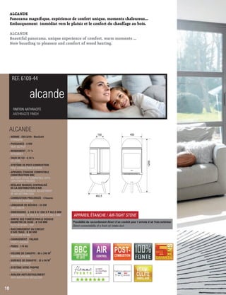 ALCANDE
Panorama magnique, expérience de confort unique, moments chaleureux...
Embarquement immédiat vers le plaisir et le confort du chauffage au bois.
ALCANDE
Beautiful panorama, unique experience of comfort, warm moments ...
Now boarding to pleasure and comfort of wood heating.
alcande
REF. 6109-44
10
APPAREIL ÉTANCHE / AIR-TIGHT STOVE
Possibilité de raccordement direct d ’un conduit pour l’arrivée d ’air frais extérieur
Direct connectability of a fresh air intake duct
1200
450150
482,5
ALCANDE
- NORME : EN13240 - BImSchV
 STANDARD
- PUISSANCE : 6 KW
 HEAT OUTPUT
- RENDEMENT : 77 %
 EFFICIENCY
- TAUX DE CO : 0,10 %
 CO LEVEL
- SYSTÈME DE POST-COMBUSTION
 POST-COMBUSTION SYSTEM
- APPAREIL ÉTANCHE COMPATIBLE
 CONSTRUCTION BBC
AIR-TIGHT STOVE COMPATIBLE WITH
LOW-ENERGY HOUSES
- RÉGLAGE MANUEL CENTRALISÉ
 DE LA DISTRIBUTION D'AIR
 CENTRALIZED MANUAL ADJUSTMENT
 OF AIR DISTRIBUTION
- COMBUSTION PROLONGÉE : 8 heures
 EXTENDED BURNING
- LONGUEUR DE BÛCHES : 33 CM
 LOG LENGTH
- DIMENSIONS : L 450 X H 1200 X P 482,5 MM
 DIMENSIONS : W 450 X H 1200 X D 482,5 MM
- SORTIE DES FUMÉES PAR LE DESSUS
DIAMÈTRE DE BUSE : Ø 150 MM
 FLUE LOCATION : TOP
- RACCORDEMENT DU CIRCUIT
D’AIR FRAIS : Ø 80 MM

FRESH AIR INTAKE
- CHARGEMENT : FAÇADE
 FRONT LOADING
- POIDS : 174 KG
 WEIGHT
3
- VOLUME DE CHAUFFE : 80 à 240 M
 HEATING VOLUME
2
- SURFACE DE CHAUFFE : 32 à 96 M
 HEATING SURFACE
- SYSTÈME VITRE PROPRE
 AIRWASH SYSTEM
- AVALOIR ANTI-REFOULEMENT

ANTI-BACKFLOW DEFLECTOR
FINITION ANTHRACITE
ANTHRACITE FINISH
(((((((
 